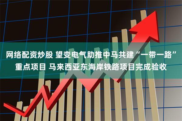 网络配资炒股 望变电气助推中马共建“一带一路”重点项目 马来西亚东海岸铁路项目完成验收