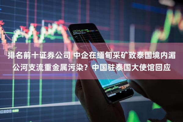 排名前十证券公司 中企在缅甸采矿致泰国境内湄公河支流重金属污染？中国驻泰国大使馆回应