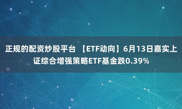 正规的配资炒股平台 【ETF动向】6月13日嘉实上证综合增强策略ETF基金跌0.39%