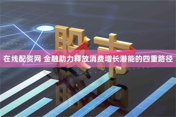 在线配资网 金融助力释放消费增长潜能的四重路径
