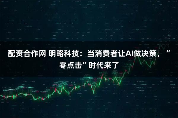 配资合作网 明略科技：当消费者让AI做决策，“零点击”时代来了