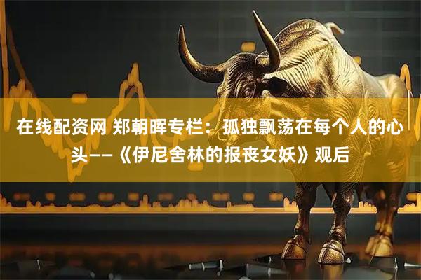 在线配资网 郑朝晖专栏：孤独飘荡在每个人的心头——《伊尼舍林的报丧女妖》观后