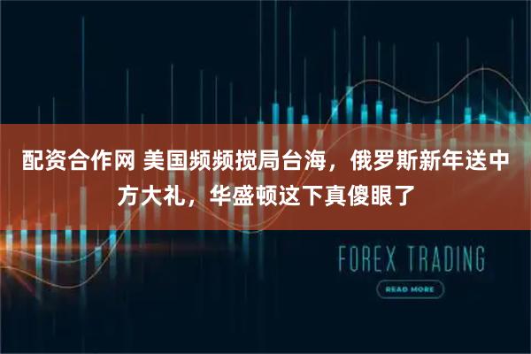 配资合作网 美国频频搅局台海，俄罗斯新年送中方大礼，华盛顿这下真傻眼了