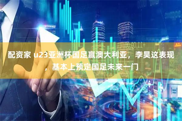 配资家 u23亚洲杯国足赢澳大利亚，李昊这表现，基本上预定国足未来一门