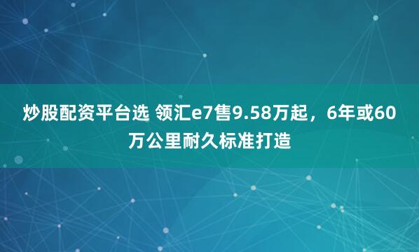 炒股配资平台选 领汇e7售9.58万起，6年或60万公里耐久标准打造