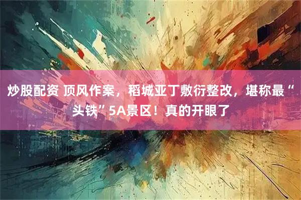 炒股配资 顶风作案，稻城亚丁敷衍整改，堪称最“头铁”5A景区！真的开眼了