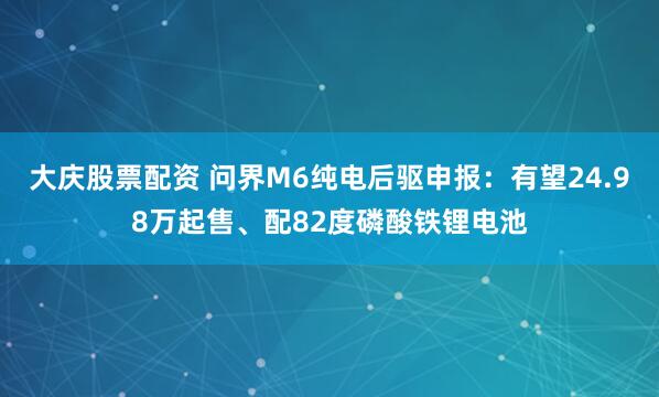大庆股票配资 问界M6纯电后驱申报：有望24.98万起售、配82度磷酸铁锂电池