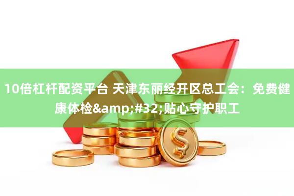 10倍杠杆配资平台 天津东丽经开区总工会：免费健康体检 贴心守护职工