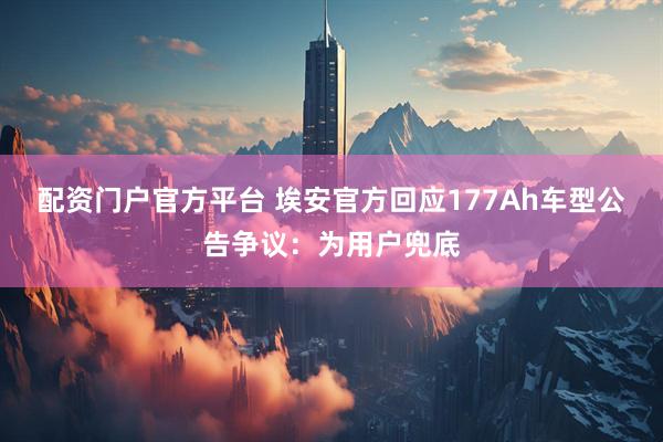 配资门户官方平台 埃安官方回应177Ah车型公告争议：为用户兜底