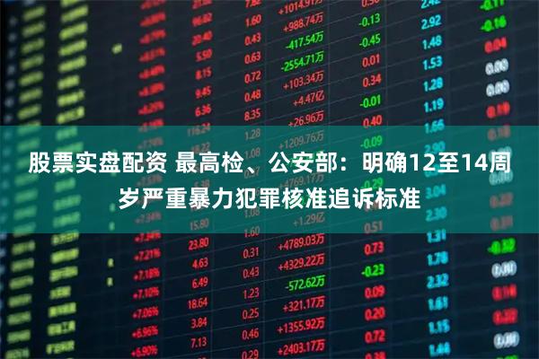 股票实盘配资 最高检、公安部：明确12至14周岁严重暴力犯罪核准追诉标准