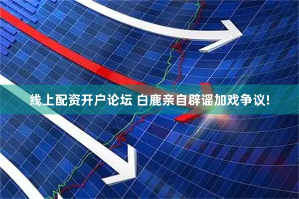 线上配资开户论坛 白鹿亲自辟谣加戏争议!