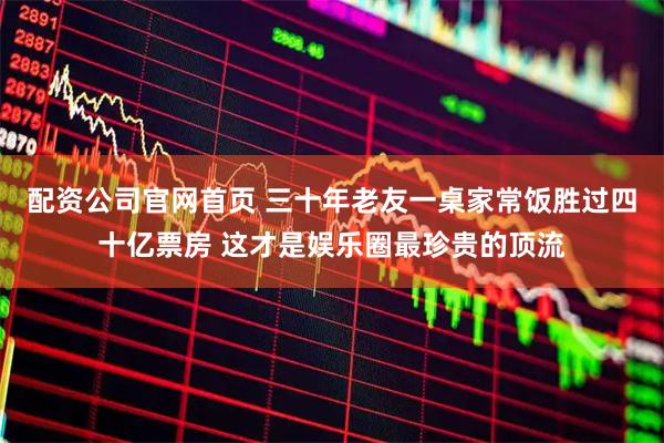 配资公司官网首页 三十年老友一桌家常饭胜过四十亿票房 这才是娱乐圈最珍贵的顶流