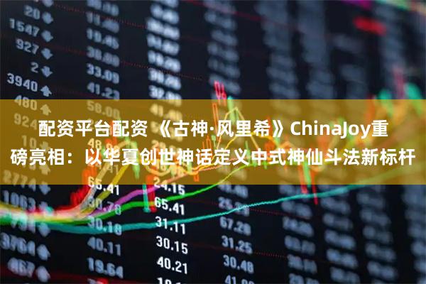 配资平台配资 《古神·风里希》ChinaJoy重磅亮相：以华夏创世神话定义中式神仙斗法新标杆