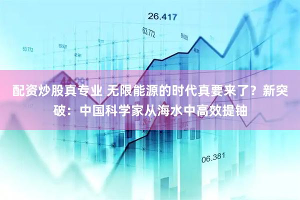 配资炒股真专业 无限能源的时代真要来了？新突破：中国科学家从海水中高效提铀