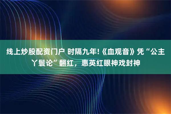 线上炒股配资门户 时隔九年!《血观音》凭“公主丫鬟论”翻红，惠英红眼神戏封神