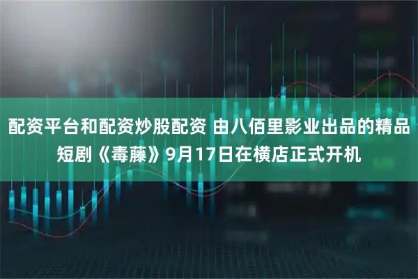 配资平台和配资炒股配资 由八佰里影业出品的精品短剧《毒藤》9月17日在横店正式开机