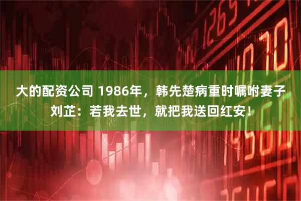大的配资公司 1986年，韩先楚病重时嘱咐妻子刘芷：若我去世，就把我送回红安！